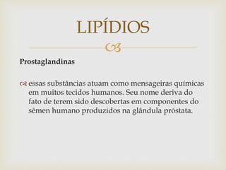 
Prostaglandinas
 essas substâncias atuam como mensageiras químicas
em muitos tecidos humanos. Seu nome deriva do
fato de terem sido descobertas em componentes do
sêmen humano produzidos na glândula próstata.
LIPÍDIOS
 