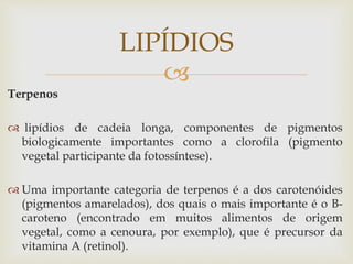 
Terpenos
 lipídios de cadeia longa, componentes de pigmentos
biologicamente importantes como a clorofila (pigmento
vegetal participante da fotossíntese).
 Uma importante categoria de terpenos é a dos carotenóides
(pigmentos amarelados), dos quais o mais importante é o B-
caroteno (encontrado em muitos alimentos de origem
vegetal, como a cenoura, por exemplo), que é precursor da
vitamina A (retinol).
LIPÍDIOS
 