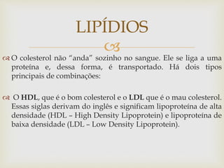 
 O colesterol não “anda” sozinho no sangue. Ele se liga a uma
proteína e, dessa forma, é transportado. Há dois tipos
principais de combinações:
 O HDL, que é o bom colesterol e o LDL que é o mau colesterol.
Essas siglas derivam do inglês e significam lipoproteína de alta
densidade (HDL – High Density Lipoprotein) e lipoproteína de
baixa densidade (LDL – Low Density Lipoprotein).
LIPÍDIOS
 