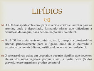 
 O LDL transporta colesterol para diversos tecidos e também para as
artérias, onde é depositado, formando placas que dificultam a
circulação do sangue, daí a denominação mau colesterol.
 Já o HDL faz exatamente o contrário, isto é, transporta colesterol das
artérias principalmente para o fígado, onde ele é inativado e
excretado como sais biliares, justificando o termo bom colesterol.
 O colesterol não existe em vegetais, o que não significa que devemos
abusar dos óleos vegetais, porque afinal, a partir deles (ácidos
graxos), nosso organismo produz colesterol
LIPÍDIOS
 