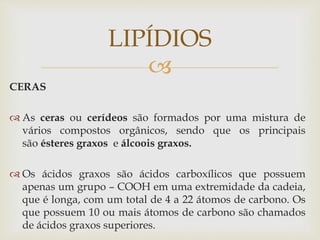 
CERAS
 As ceras ou cerídeos são formados por uma mistura de
vários compostos orgânicos, sendo que os principais
são ésteres graxos e álcoois graxos.
 Os ácidos graxos são ácidos carboxílicos que possuem
apenas um grupo – COOH em uma extremidade da cadeia,
que é longa, com um total de 4 a 22 átomos de carbono. Os
que possuem 10 ou mais átomos de carbono são chamados
de ácidos graxos superiores.
LIPÍDIOS
 