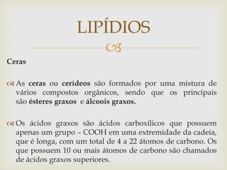 
Ceras
 As ceras ou cerídeos são formados por uma mistura de
vários compostos orgânicos, sendo que os principais
são ésteres graxos e álcoois graxos.
 Os ácidos graxos são ácidos carboxílicos que possuem
apenas um grupo – COOH em uma extremidade da cadeia,
que é longa, com um total de 4 a 22 átomos de carbono. Os
que possuem 10 ou mais átomos de carbono são chamados
de ácidos graxos superiores.
LIPÍDIOS
 