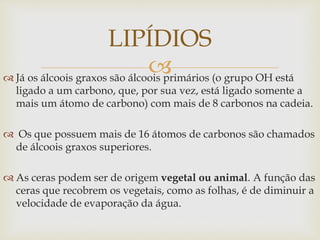  Já os álcoois graxos são álcoois primários (o grupo OH está
ligado a um carbono, que, por sua vez, está ligado somente a
mais um átomo de carbono) com mais de 8 carbonos na cadeia.
 Os que possuem mais de 16 átomos de carbonos são chamados
de álcoois graxos superiores.
 As ceras podem ser de origem vegetal ou animal. A função das
ceras que recobrem os vegetais, como as folhas, é de diminuir a
velocidade de evaporação da água.
LIPÍDIOS
 