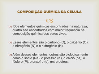 
 Dos elementos químicos encontrados na natureza,
quatro são encontrados com maior frequência na
composição química dos seres vivos.
 Esses elementos são o carbono (C), o oxigênio (O),
o nitrogênio (N) e o hidrogênio (H).
 Além desses elementos, outros são biologicamente
como o sódio (Na), o potássio (K), o cálcio (ca), o
fósforo (P), o enxofre (s), entre outros.
COMPOSIÇÃO QUÍMICA DA CÉLULA
 