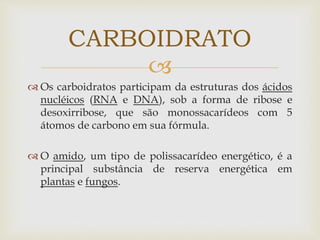 
 Os carboidratos participam da estruturas dos ácidos
nucléicos (RNA e DNA), sob a forma de ribose e
desoxirribose, que são monossacarídeos com 5
átomos de carbono em sua fórmula.
 O amido, um tipo de polissacarídeo energético, é a
principal substância de reserva energética em
plantas e fungos.
CARBOIDRATO
 