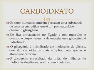  Os seres humanos também possuem uma substância
de reserva energética, que é um polissacarídeo
chamado glicogênio.
 Ele fica armazenado no fígado e nos músculos e
quando o corpo necessita de energia, esse glicogênio é
hidrolisado.
 O glicogênio é hidrolisado em moléculas de glicose,
que são carboidratos mais simples, com apenas 6
átomos de carbono.
 O glicogênio é resultado da união de milhares de
moléculas de glicose, assim como a celulose.
CARBOIDRATO
 