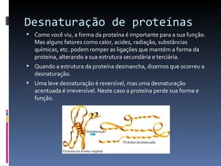 Desnaturação de proteínas
 Como você viu, a forma da proteína é importante para a sua função.
   Mas alguns fatores como calor, acidez, radiação, substâncias
   químicas, etc. podem romper as ligações que mantém a forma da
   proteína, alterando a sua estrutura secundária e terciária.
 Quando a estrutura da proteína desmancha, dizemos que ocorreu a
   desnaturação.
 Uma leve desnaturação é reversível, mas uma desnaturação
   acentuada é irreversível. Neste caso a proteína perde sua forma e
   função.
 