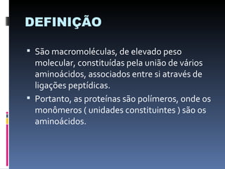 DEFINIÇÃO

 São macromoléculas, de elevado peso
  molecular, constituídas pela união de vários
  aminoácidos, associados entre si através de
  ligações peptídicas.
 Portanto, as proteínas são polímeros, onde os
  monômeros ( unidades constituintes ) são os
  aminoácidos.
 