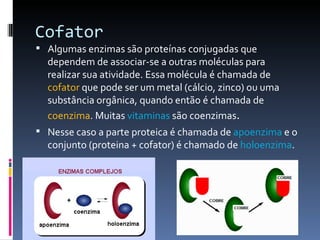 Cofator
 Algumas enzimas são proteínas conjugadas que
  dependem de associar-se a outras moléculas para
  realizar sua atividade. Essa molécula é chamada de
  cofator que pode ser um metal (cálcio, zinco) ou uma
  substância orgânica, quando então é chamada de
  coenzima. Muitas vitaminas são coenzimas.
 Nesse caso a parte proteica é chamada de apoenzima e o
  conjunto (proteina + cofator) é chamado de holoenzima.
 
