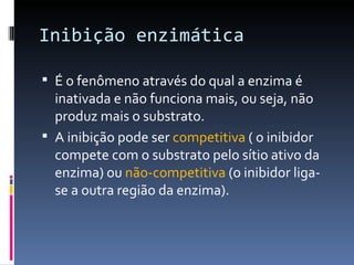 Inibição enzimática

 É o fenômeno através do qual a enzima é
  inativada e não funciona mais, ou seja, não
  produz mais o substrato.
 A inibição pode ser competitiva ( o inibidor
  compete com o substrato pelo sítio ativo da
  enzima) ou não-competitiva (o inibidor liga-
  se a outra região da enzima).
 
