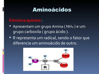 Aminoácidos
Estrutura química :
 Apresentam um grupo Amina ( NH2 ) e um
  grupo carboxila ( grupo ácido ).
 R representa um radical, sendo o fator que
  diferencia um aminoácido de outro.
 