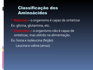 Classificação dos
    Aminoácidos
 Naturais – o organismo é capaz de sintetizar
Ex: glicina, glutamina, etc.
 Essenciais – o organismo não é capaz de
  sintetizar, mas obtido na alimentação.
Ex: lisina e isoleucina (feijão)
   Leucina e valina (arroz)
 
