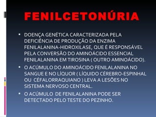 FENILCETONÚRIA
 DOENÇA GENÉTICA CARACTERIZADA PELA
  DEFICIÊNCIA DE PRODUÇÃO DA ENZIMA
  FENILALANINA-HIDROXILASE, QUE É RESPONSÁVEL
  PELA CONVERSÃO DO AMINOÁCIDO ESSENCIAL
  FENILALANINA EM TIROSINA ( OUTRO AMINOÁCIDO).
 O ACÚMULO DO AMINOÁCIDO FENILALANINA NO
  SANGUE E NO LÍQUOR ( LÍQUIDO CÉREBRO-ESPINHAL
  OU CÉFALORRAQUIANO ) LEVA A LESÕES NO
  SISTEMA NERVOSO CENTRAL.
 O ACÚMULO DE FENILALANINA PODE SER
  DETECTADO PELO TESTE DO PEZINHO.
 
