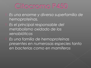  Es una enorme y diversa superfamilia de
hemoproteínas.
 Es el principal responsable del
metabolismo oxidado de los
xenobióticos
 Es una familia de hemoproteinas
presentes en numerosas especies tanto
en bacterias como en mamiferos
 