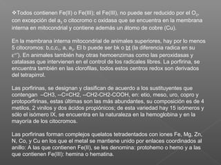 Todos contienen Fe(II) o Fe(III); el Fe(III), no puede ser reducido por el O2,
con excepción del a3 o citocromo c oxidasa que se encuentra en la membrana
interna en mitocondrial y contiene además un átomo de cobre (Cu).
En la membrana interna mitocondrial de animales superiores, hay por lo menos
5 citocromos: b,c,c1, a, a3. El b puede ser bk o bt (la diferencia radica en su
ε°′). En animales también hay otras hemoenzimas como las peroxidasas y
catalasas que intervienen en el control de los radicales libres. La porfirina, se
encuentra también en las clorofilas, todos estos centros redox son derivados
del tetrapirrol.
Las porfirinas, se designan y clasifican de acuerdo a los sustituyentes que
contengan –CH3, --C=CH2, --CH2-CH2-COOH, en: etio, meso, uro, copro y
protoporfirinas, estas últimas son las más abundantes, su composición es de 4
metilos, 2 vinilos y dos ácidos propiónicos; de esta variedad hay 15 isómeros y
sólo el isómero IX, se encuentra en la naturaleza en la hemoglobina y en la
mayoría de los citocromos.
Las porfirinas forman complejos quelatos tetradentados con iones Fe, Mg, Zn,
N, Co, y Cu en los que el metal se mantiene unido por enlaces coordinados al
anillo: A las que contienen Fe(II), se les denomina: protohemo o hemo y a las
que contienen Fe(III): hemina o hematina.
 
