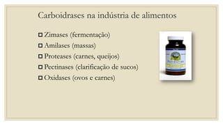 Carboidrases na indústria de alimentos
 Zimases (fermentação)
 Amilases (massas)
 Proteases (carnes, queijos)
 Pectinases (clarificação de sucos)
 Oxidases (ovos e carnes)
 