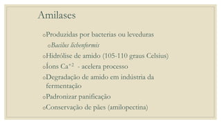 Amilases
oProduzidas por bacterias ou leveduras
oBacilus lichenformis
oHidrólise de amido (105-110 graus Celsius)
oÍons Ca+2 - acelera processo
oDegradação de amido em indústria da
fermentação
oPadronizar panificação
oConservação de pães (amilopectina)
 