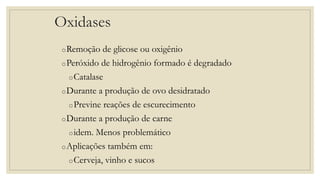 Oxidases
oRemoção de glicose ou oxigênio
oPeróxido de hidrogênio formado é degradado
oCatalase
oDurante a produção de ovo desidratado
oPrevine reações de escurecimento
oDurante a produção de carne
oidem. Menos problemático
oAplicações também em:
oCerveja, vinho e sucos
 