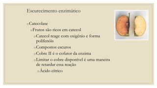 Escurecimento enzimático
oCatecolase
oFrutos são ricos em catecol
oCatecol reage com oxigênio e forma
polifenóis
oCompostos escuros
oCobre II é o cofator da enzima
oLimitar o cobre disponível é uma maneira
de retardar essa reação
oÁcido cítrico
 