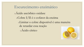 Escurecimento enzimático
oÁcido ascórbico oxidase
oCobre I/II é o cofator da enzima
oLimitar o cobre disponível é uma maneira
de retardar essa reação
oÁcido cítrico
 