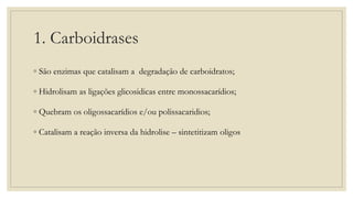 1. Carboidrases
◦ São enzimas que catalisam a degradação de carboidratos;
◦ Hidrolisam as ligações glicosidicas entre monossacarídios;
◦ Quebram os oligossacarídios e/ou polissacaridios;
◦ Catalisam a reação inversa da hidrolise – sintetitizam oligos
 