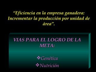 “Eficiencia en la empresa ganadera:
Incrementar la producción por unidad de
área”.

VIAS PARA EL LOGRO DE LA
META:
Genética
Nutrición

 