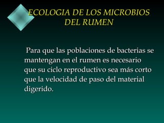 ECOLOGIA DE LOS MICROBIOS
DEL RUMEN
Para que las poblaciones de bacterias se
mantengan en el rumen es necesario
que su ciclo reproductivo sea más corto
que la velocidad de paso del material
digerido.

 