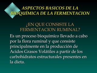 ASPECTOS BASICOS DE LA
BIOQUÍMICA DE LA FERMENTACION
¿EN QUE CONSISTE LA
FERMENTACION RUMINAL?
Es un proceso bioquímico llevado a cabo
por la flora ruminal y que consiste
principalmente en la producción de
Acidos Grasos Volátiles a partir de los
carbohidratos estructurales presentes en
la dieta.

 