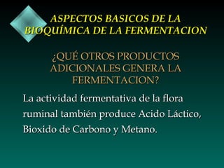 ASPECTOS BASICOS DE LA
BIOQUÍMICA DE LA FERMENTACION
¿QUÉ OTROS PRODUCTOS
ADICIONALES GENERA LA
FERMENTACION?
La actividad fermentativa de la flora
ruminal también produce Acido Láctico,
Bioxido de Carbono y Metano.

 