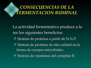 CONSECUENCIAS DE LA
FERMENTACION RUMINAL
La actividad fermentativa produce a la
res los siguientes beneficios:
 Sintesis de proteína a partir de N.N.P.
 Sintesis de proteína de alta calidad en la

forma de cuerpos microbiales.
 Sintesis de vitaminas del complejo B.

 