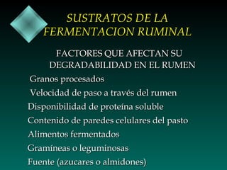 SUSTRATOS DE LA
FERMENTACION RUMINAL
FACTORES QUE AFECTAN SU
DEGRADABILIDAD EN EL RUMEN
Granos procesados
Velocidad de paso a través del rumen
Disponibilidad de proteína soluble
Contenido de paredes celulares del pasto
Alimentos fermentados
Gramíneas o leguminosas
Fuente (azucares o almidones)

 