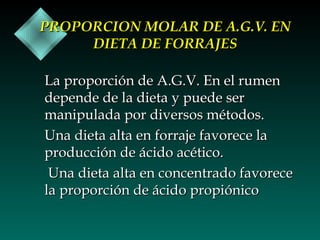 PROPORCION MOLAR DE A.G.V. EN
DIETA DE FORRAJES
La proporción de A.G.V. En el rumen
depende de la dieta y puede ser
manipulada por diversos métodos.
Una dieta alta en forraje favorece la
producción de ácido acético.
Una dieta alta en concentrado favorece
la proporción de ácido propiónico

 