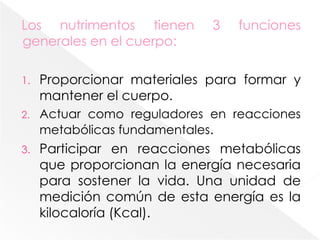 Los nutrimentos tienen 3 funciones generales en el cuerpo:Proporcionar materiales para formar y mantener el cuerpo. Actuar como reguladores en reacciones metabólicas fundamentales.Participar en reacciones metabólicas que proporcionan la energía necesaria para sostener la vida. Una unidad de medición común de esta energía es la kilocaloría (Kcal). 