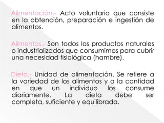 Alimentación.- Acto voluntario que consiste en la obtención, preparación e ingestión de alimentos.Alimentos.- Son todos los productos naturales o industrializados que consumimos para cubrir una necesidad fisiológica (hambre).Dieta.- Unidad de alimentación. Se refiere a la variedad de los alimentos y a la cantidad en que un individuo los consume diariamente. La dieta debe ser completa, suficiente y equilibrada.