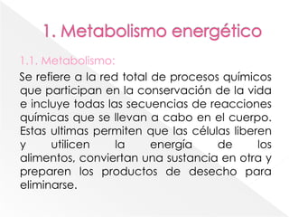 1. Metabolismo energético 1.1. Metabolismo:Se refiere a la red total de procesos químicos  que participan en la conservación de la vida e incluye todas las secuencias de reacciones químicas que se llevan a cabo en el cuerpo. Estas ultimas permiten que las células liberen y utilicen la energía de los alimentos, conviertan una sustancia en otra y preparen los productos de desecho para eliminarse.