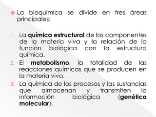 La bioquímica se divide en tres áreas principales:La química estructural de los componentes de la materia viva y la relación de la función biológica con la estructura química.El metabolismo, la totalidad de las reacciones químicas que se producen en la materia viva.La química de los procesos y las sustancias que almacenan y transmiten la información biológica (genética molecular).