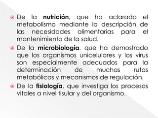 De la nutrición, que ha aclarado el metabolismo mediante la descripción de las necesidades alimentarias para el mantenimiento de la salud.De la microbiología, que ha demostrado que los organismos unicelulares y los virus son especialmente adecuados para la determinación de muchas rutas metabólicas y mecanismos de regulación.De la fisiología, que investiga los procesos vitales a nivel tisular y del organismo.