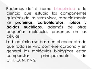Podemos definir como bioquímica a la ciencia que estudia los componentes químicos de los seres vivos, especialmente las proteínas, carbohidratos, lípidos y ácidos nucléicos, además de otras pequeñas moléculas presentes en las células.La bioquímica se basa en el concepto de que todo ser vivo contiene carbono y en general las moléculas biológicas están compuestas principalmente de C, H, O, N, P y S. 