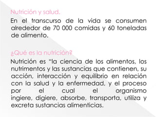 Nutrición y salud.En el transcurso de la vida se consumen alrededor de 70 000 comidas y 60 toneladas de alimento.¿Qué es la nutrición?Nutrición es “la ciencia de los alimentos, los nutrimentos y las sustancias que contienen, su acción, interacción y equilibrio en relación con la salud y la enfermedad, y el proceso por el cual el organismo ingiere, digiere, absorbe, transporta, utiliza y excreta sustancias alimenticias. 