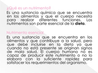 ¿Qué es un nutrimento?Es una sustancia química que se encuentra en los alimentos y que el cuerpo necesita para realizar diferentes funciones. Los nutrimentos son parte esencial de la dieta.Nutrimento esencialEs una sustancia que se encuentra en los alimentos y que contribuye a la salud, pero que debe incluirse en la dieta ya que cuando no está presente se originan signos de mala salud. El cuerpo humano no es capaz de producir este nutrimento o no lo elabora con la suficiente rapidez para satisfacer los requerimientos del organismo. 