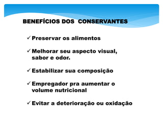 BENEFÍCIOS DOS CONSERVANTES
 Preservar os alimentos
 Melhorar seu aspecto visual,
sabor e odor.
 Estabilizar sua composição
 Empregador pra aumentar o
volume nutricional
 Evitar a deterioração ou oxidação
 