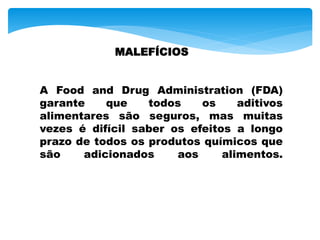 MALEFÍCIOS
A Food and Drug Administration (FDA)
garante que todos os aditivos
alimentares são seguros, mas muitas
vezes é difícil saber os efeitos a longo
prazo de todos os produtos químicos que
são adicionados aos alimentos.
 