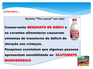 Revista "The Lancet" em 2007
Conservante BENZOATO DE SÓDIO e
os corantes alimentares causavam
sintomas de transtorno de déficit de
atenção nas crianças.
Pesquisas constatam que algumas pessoas
apresentam sensibilidade ao GLUTAMATO
MONOSSÓDICO
ENTRETANTO ....
 