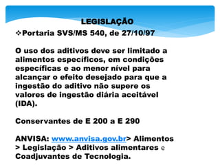 LEGISLAÇÃO
Portaria SVS/MS 540, de 27/10/97
O uso dos aditivos deve ser limitado a
alimentos específicos, em condições
específicas e ao menor nível para
alcançar o efeito desejado para que a
ingestão do aditivo não supere os
valores de ingestão diária aceitável
(IDA).
Conservantes de E 200 a E 290
ANVISA: www.anvisa.gov.br> Alimentos
> Legislação > Aditivos alimentares e
Coadjuvantes de Tecnologia.
 