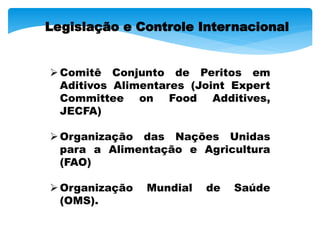 Comitê Conjunto de Peritos em
Aditivos Alimentares (Joint Expert
Committee on Food Additives,
JECFA)
Organização das Nações Unidas
para a Alimentação e Agricultura
(FAO)
Organização Mundial de Saúde
(OMS).
Legislação e Controle Internacional
 