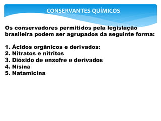 Os conservadores permitidos pela legislação
brasileira podem ser agrupados da seguinte forma:
1. Ácidos orgânicos e derivados:
2. Nitratos e nitritos
3. Dióxido de enxofre e derivados
4. Nisina
5. Natamicina
CONSERVANTES QUÍMICOS
 