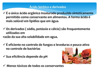 Ácido Sórbico e derivados
 É o único ácido orgânico insaturado produzido sinteticamente
permitido como conservante em alimentos. A forma ácida é
mais solúvel em lipídios que em água.
 Os derivados ( sódio, potássio e cálcio) são frequentemente
utilizados em
razão da sua alta solubilidade em agua.
 É eficiente no controle de fungos e leveduras e pouco ativo
no controle de bactérias
 Sua eficiência depende do pH
 Menos tóxicos de todos os conservantes
 