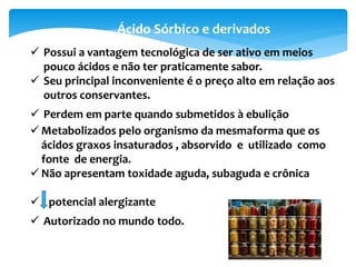  Possui a vantagem tecnológica de ser ativo em meios
pouco ácidos e não ter praticamente sabor.
 Seu principal inconveniente é o preço alto em relação aos
outros conservantes.
 Perdem em parte quando submetidos à ebulição
 Metabolizados pelo organismo da mesmaforma que os
ácidos graxos insaturados , absorvido e utilizado como
fonte de energia.
 Não apresentam toxidade aguda, subaguda e crônica
 potencial alergizante
 Autorizado no mundo todo.
Ácido Sórbico e derivados
 