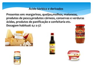 Ácido Sórbico e derivados
Presentes em: margarinas, queijos,molhos, maionese,
produtos de pesca,produtos cárneos, conservas e verduras
ácidas, produtos de panificação e confeitaria etc.
Dosagem habitual: 0,1 a 5%
 