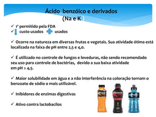 Ácido benzóico e derivados
(Na e K )
 1º permitido pela FDA
 custo usados usados
 Ocorre na natureza em diversas frutas e vegetais. Sua atividade ótima está
localizada na faixa de pH entre 2,5 e 4,0.
 É utilizado no controle de fungos e leveduras, não sendo recomendado
seu uso para controle de bactérias, devido a sua baixa atividade
em pH > 4,5.
 Maior solubilidade em água e a não interferência na coloração tornam o
benzoato de sódio o mais utilizável.
 Inibidores de enzimas digestivas
 Ativo contra lactobacilos
 